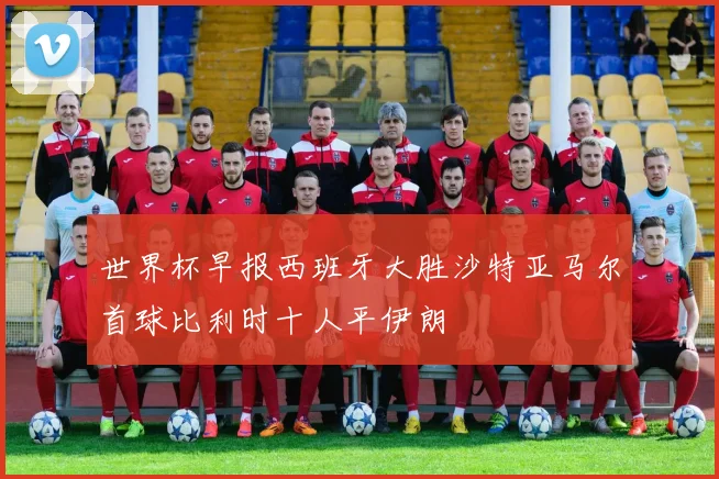 世界杯早报西班牙大胜沙特亚马尔首球比利时十人平伊朗
