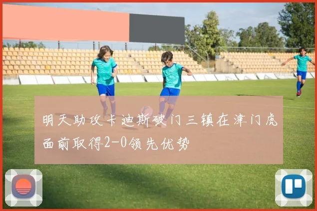 明天助攻卡迪斯破门三镇在津门虎面前取得2-0领先优势