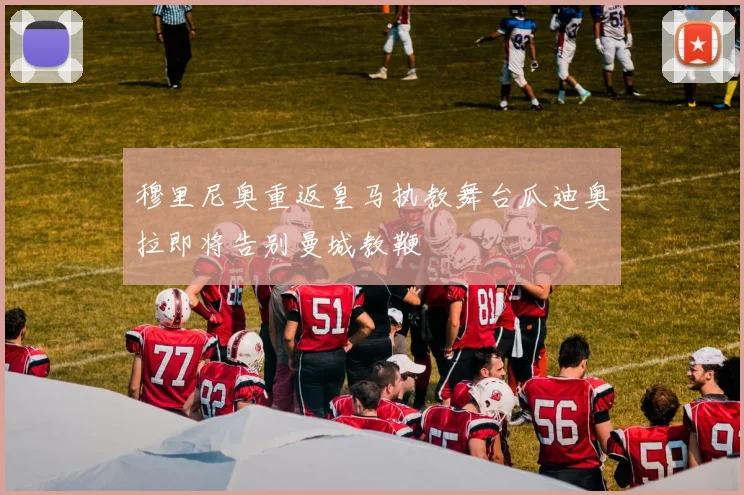 穆里尼奥重返皇马执教舞台瓜迪奥拉即将告别曼城教鞭