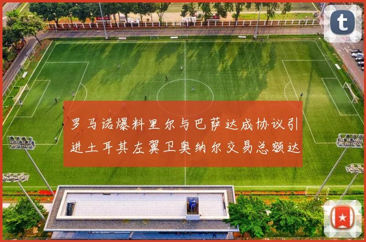 罗马诺爆料里尔与巴萨达成协议引进土耳其左翼卫奥纳尔交易总额达1450万欧