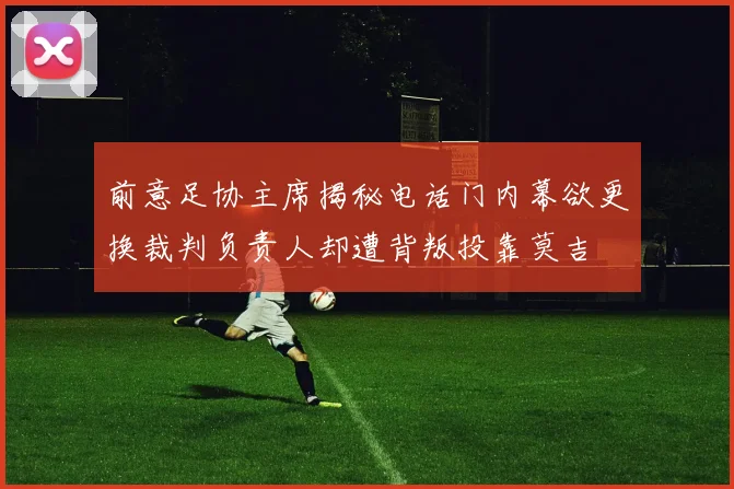 前意足协主席揭秘电话门内幕欲更换裁判负责人却遭背叛投靠莫吉