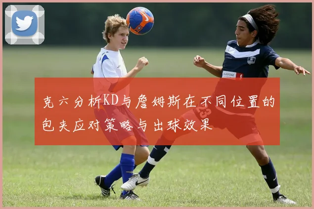 克六分析KD与詹姆斯在不同位置的包夹应对策略与出球效果