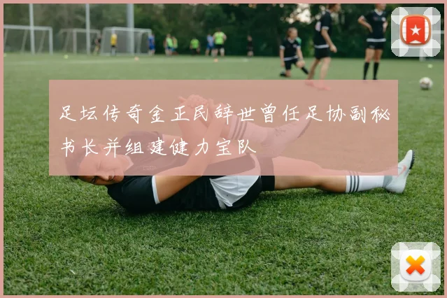 足坛传奇金正民辞世曾任足协副秘书长并组建健力宝队