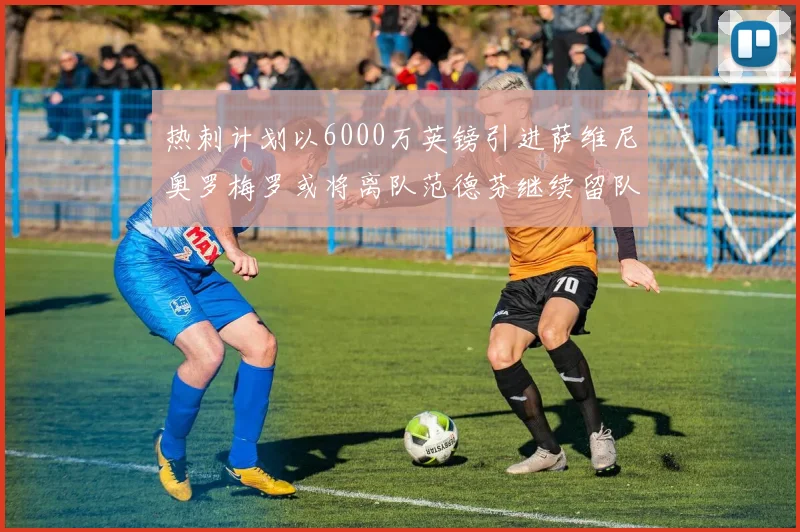 热刺计划以6000万英镑引进萨维尼奥罗梅罗或将离队范德芬继续留队