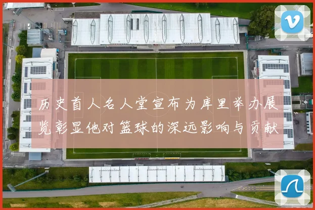 历史首人名人堂宣布为库里举办展览彰显他对篮球的深远影响与贡献