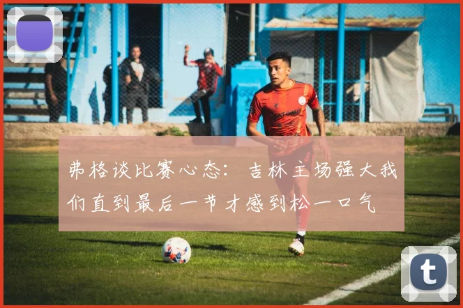 弗格谈比赛心态：吉林主场强大我们直到最后一节才感到松一口气