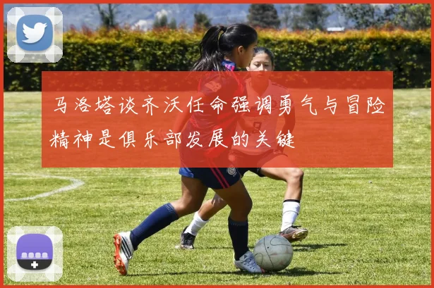 马洛塔谈齐沃任命强调勇气与冒险精神是俱乐部发展的关键