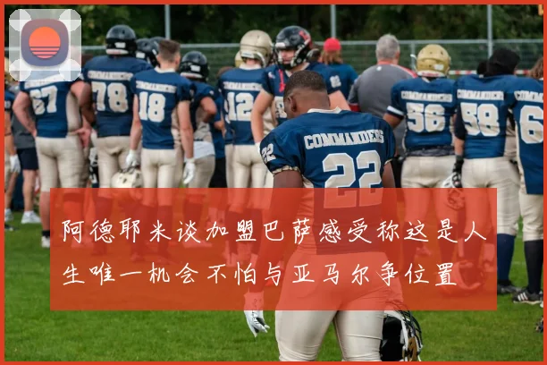 阿德耶米谈加盟巴萨感受称这是人生唯一机会不怕与亚马尔争位置