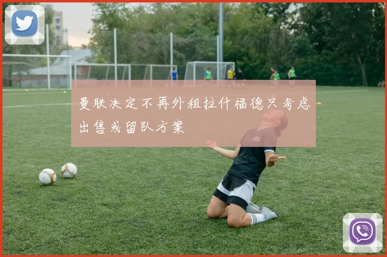 曼联决定不再外租拉什福德只考虑出售或留队方案