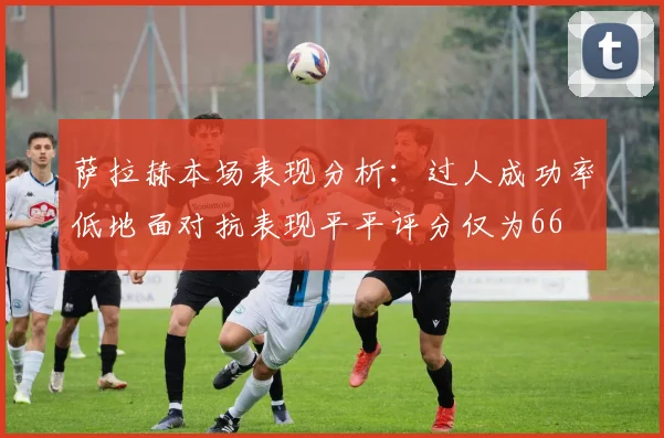萨拉赫本场表现分析:过人成功率低地面对抗表现平平评分仅为66