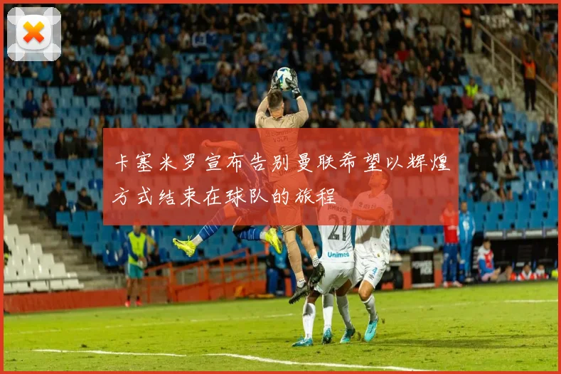 卡塞米罗宣布告别曼联希望以辉煌方式结束在球队的旅程