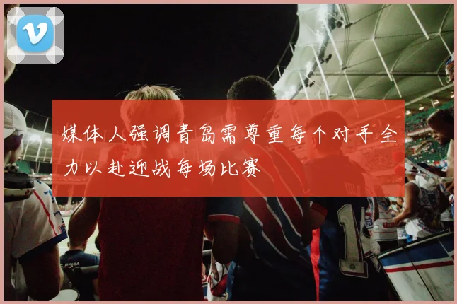 媒体人强调青岛需尊重每个对手全力以赴迎战每场比赛