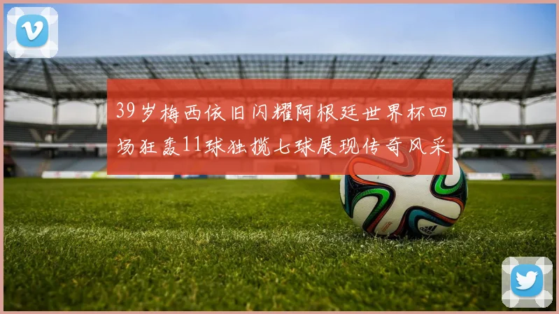 39岁梅西依旧闪耀阿根廷世界杯四场狂轰11球独揽七球展现传奇风采