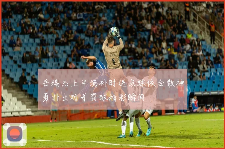 岳瑞杰上半场补时送点球依合散神勇扑出对手罚球精彩瞬间