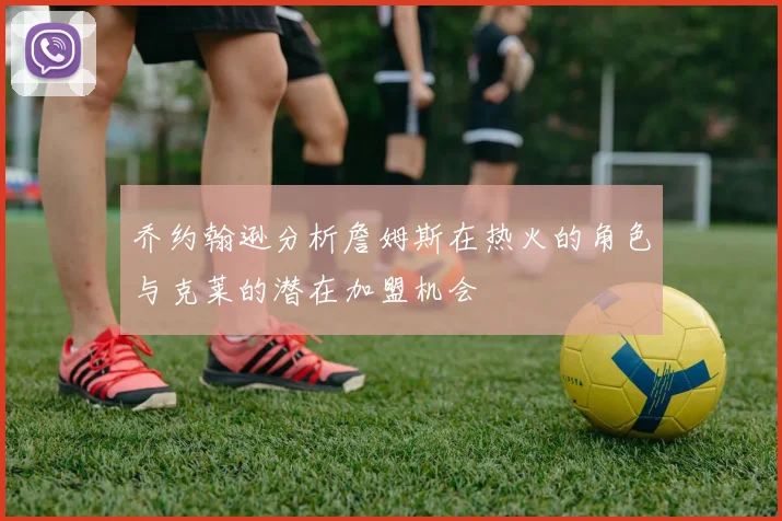 乔约翰逊分析詹姆斯在热火的角色与克莱的潜在加盟机会