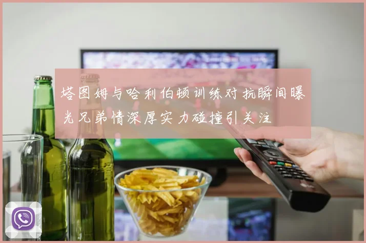 塔图姆与哈利伯顿训练对抗瞬间曝光兄弟情深厚实力碰撞引关注