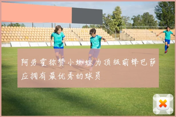 阿劳霍称赞小蜘蛛为顶级前锋巴萨应拥有最优秀的球员