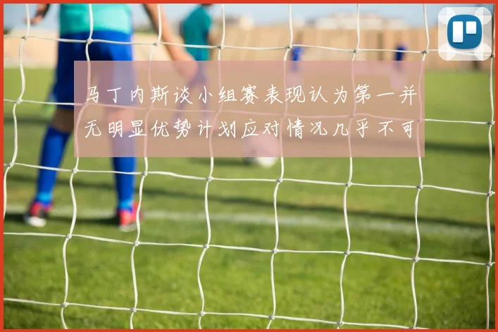 马丁内斯谈小组赛表现认为第一并无明显优势计划应对情况几乎不可能