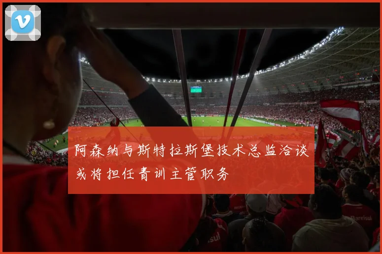 阿森纳与斯特拉斯堡技术总监洽谈或将担任青训主管职务