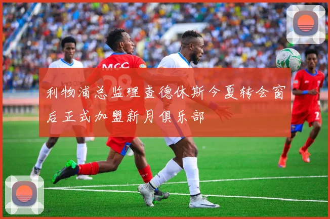 利物浦总监理查德休斯今夏转会窗后正式加盟新月俱乐部