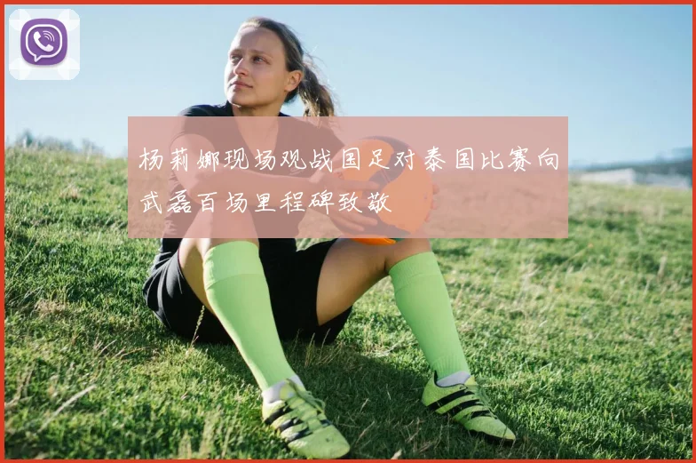 杨莉娜现场观战国足对泰国比赛向武磊百场里程碑致敬