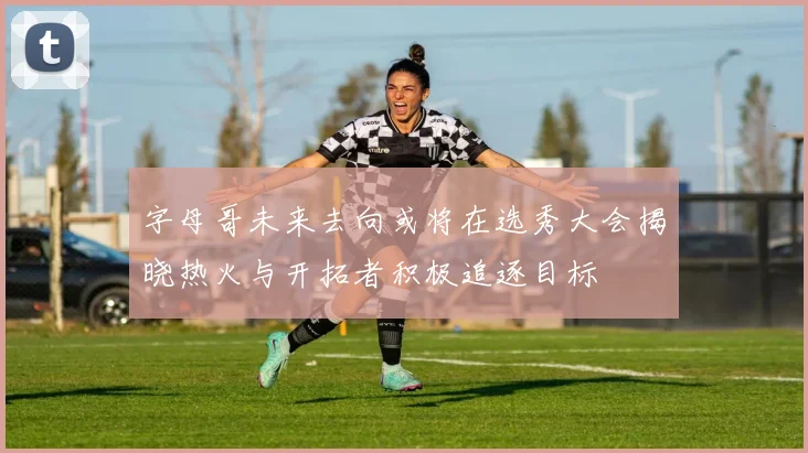 字母哥未来去向或将在选秀大会揭晓热火与开拓者积极追逐目标