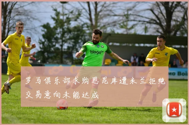 罗马俱乐部求购恩昆库遭米兰拒绝交易意向未能达成