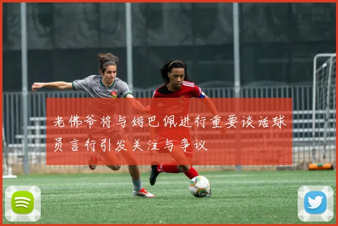 老佛爷将与姆巴佩进行重要谈话球员言行引发关注与争议